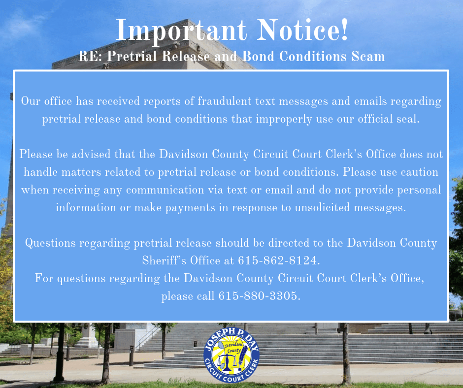 Image Information -Our office has received reports of fraudulent text messages and emails regarding pretrial release and bond conditions that improperly use our official seal.
Please be advised that the Davidson County Circuit Court Clerk’s Office does not handle matters related to pretrial release or bond conditions. Please use caution when receiving any communication via text or email and do not provide personal information or make payments in response to unsolicited messages.
Questions regarding pretrial release should be directed to the Davidson County Sheriff’s Office at 615-862-8124.
For questions regarding the Davidson County Circuit Court Clerk’s Office, please call 615-880-3305.